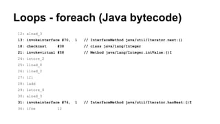 Loops - foreach (Java bytecode)
12: aload_3
13: invokeinterface #70, 1 // InterfaceMethod java/util/Iterator.next:()
18: checkcast #38 // class java/lang/Integer
21: invokevirtual #58 // Method java/lang/Integer.intValue:()I
24: istore_2
25: lload_0
26: iload_2
27: i2l
28: ladd
29: lstore_0
30: aload_3
31: invokeinterface #76, 1 // InterfaceMethod java/util/Iterator.hasNext:()Z
36: ifne 12
 