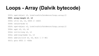 Loops - Array (Dalvik bytecode)
0003: sget-object v3, Lcom/rrafols/bcndevcon/Loop;.array:[I
0005: array-length v3, v3
0006: if-lt v0, v3, 0009 // +0003
0008: return-wide v1
0009: sget-object v3, Lcom/rrafols/bcndevcon/Loop;.array:[I
000b: aget v3, v3, v0
000d: int-to-long v3, v3
000e: add-long/2addr v1, v3
000f: add-int/lit8 v0, v0, #int 1 // #01
0011: goto 0003 // -000e
 