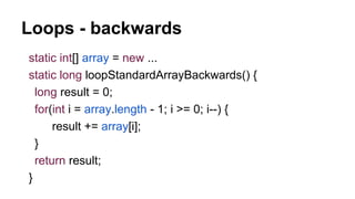 Loops - backwards
static int[] array = new ...
static long loopStandardArrayBackwards() {
long result = 0;
for(int i = array.length - 1; i >= 0; i--) {
result += array[i];
}
return result;
}
 