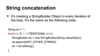 String concatenation
• It's creating a StringBuilder Object in every iteration of
the loop. It's the same as the following code:
String str = "";
for(int i = 0; i < ITERATIONS; i++) {
StringBuilder sb = new StringBuilder(String.valueOf(str));
sb.append(ANY_OTHER_STRING);
str = sb.toString();
}
 