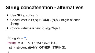 String concatenation - alternatives
• Use String.concat()
• Concat cost is O(N) + O(M) - (N,M) length of each
String
• Concat returns a new String Object.
String str = "";
for(int i = 0; i < ITERATIONS; i++) {
str = str.concat(ANY_OTHER_STRING);
 