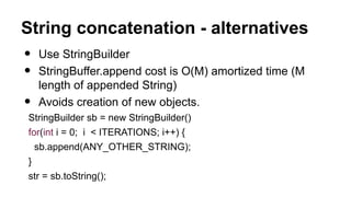 String concatenation - alternatives
• Use StringBuilder
• StringBuffer.append cost is O(M) amortized time (M
length of appended String)
• Avoids creation of new objects.
StringBuilder sb = new StringBuilder()
for(int i = 0; i < ITERATIONS; i++) {
sb.append(ANY_OTHER_STRING);
}
str = sb.toString();
 