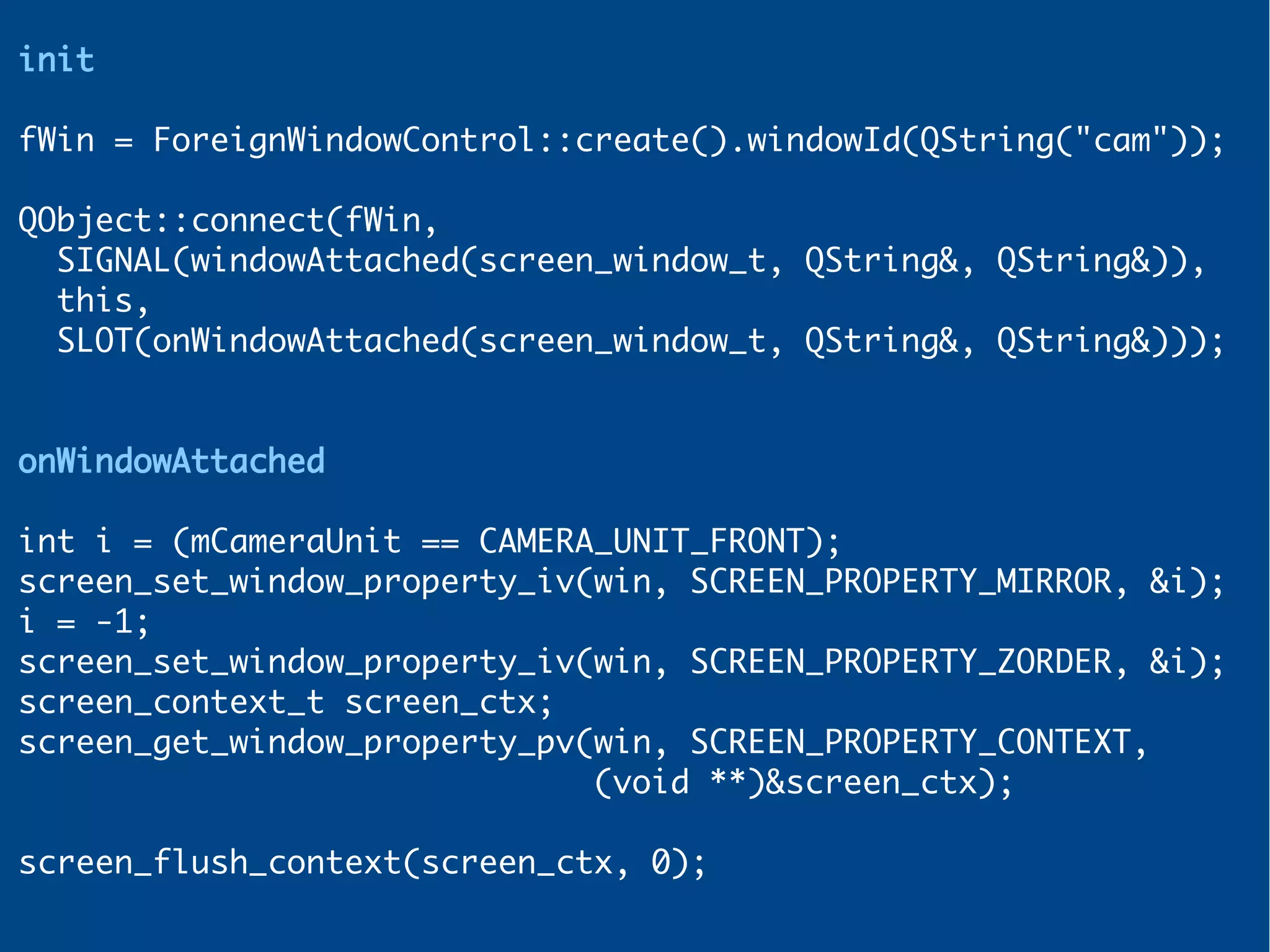init
fWin = ForeignWindowControl::create().windowId(QString("cam"));
QObject::connect(fWin,
SIGNAL(windowAttached(screen_window_t, QString&, QString&)),
this,
SLOT(onWindowAttached(screen_window_t, QString&, QString&)));
onWindowAttached
int i = (mCameraUnit == CAMERA_UNIT_FRONT);
screen_set_window_property_iv(win, SCREEN_PROPERTY_MIRROR, &i);
i = -1;
screen_set_window_property_iv(win, SCREEN_PROPERTY_ZORDER, &i);
screen_context_t screen_ctx;
screen_get_window_property_pv(win, SCREEN_PROPERTY_CONTEXT,
(void **)&screen_ctx);
screen_flush_context(screen_ctx, 0);
 