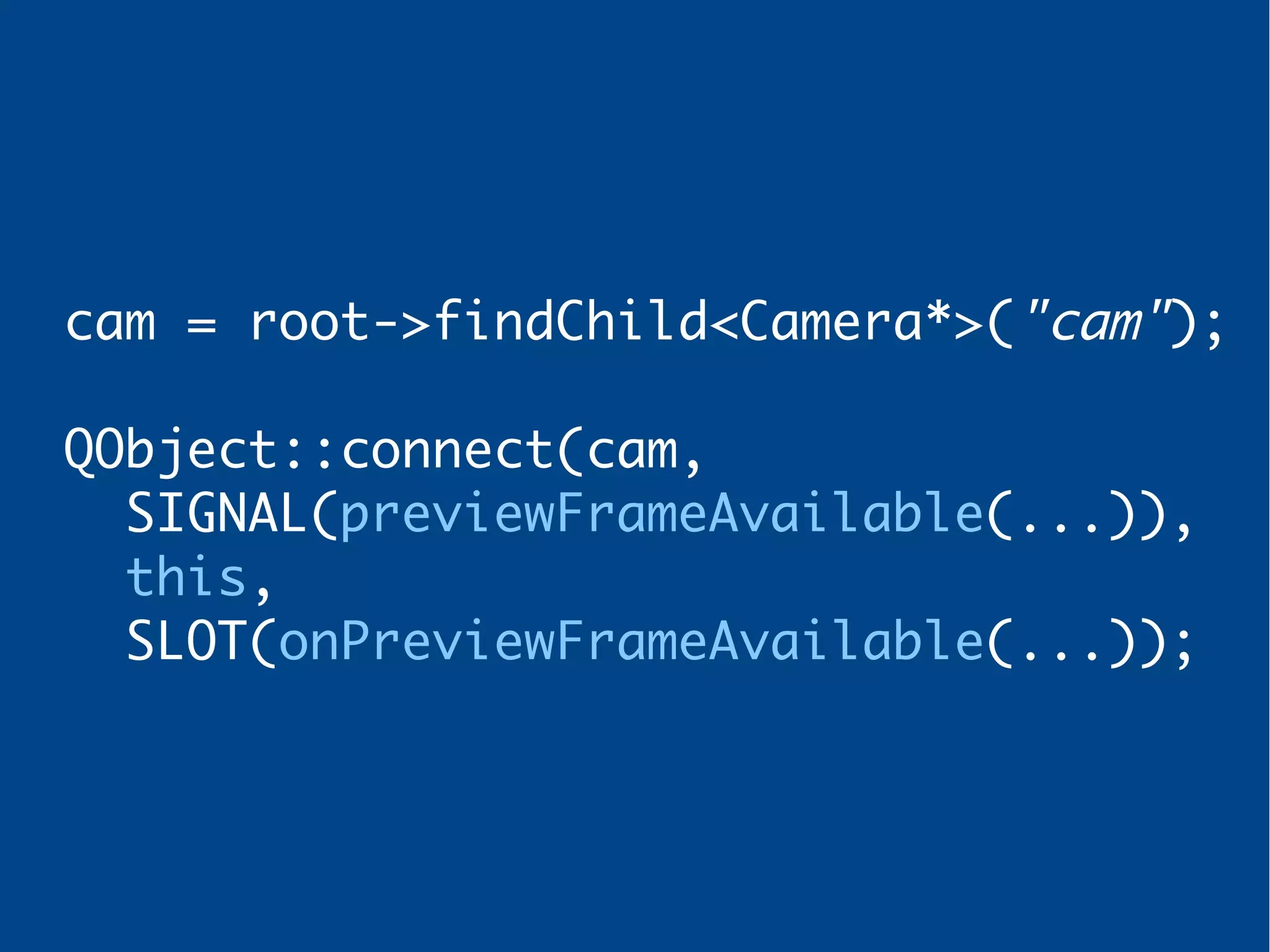 cam = root->findChild<Camera*>("cam");
QObject::connect(cam,
SIGNAL(previewFrameAvailable(...)),
this,
SLOT(onPreviewFrameAvailable(...));
 