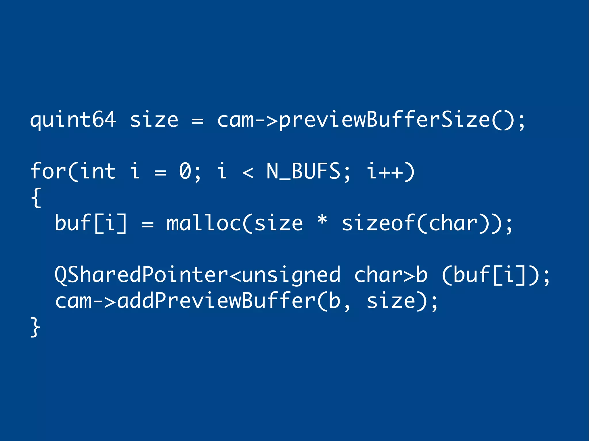 quint64 size = cam->previewBufferSize();
for(int i = 0; i < N_BUFS; i++)
{
buf[i] = malloc(size * sizeof(char));
QSharedPointer<unsigned char>b (buf[i]);
cam->addPreviewBuffer(b, size);
}
 
