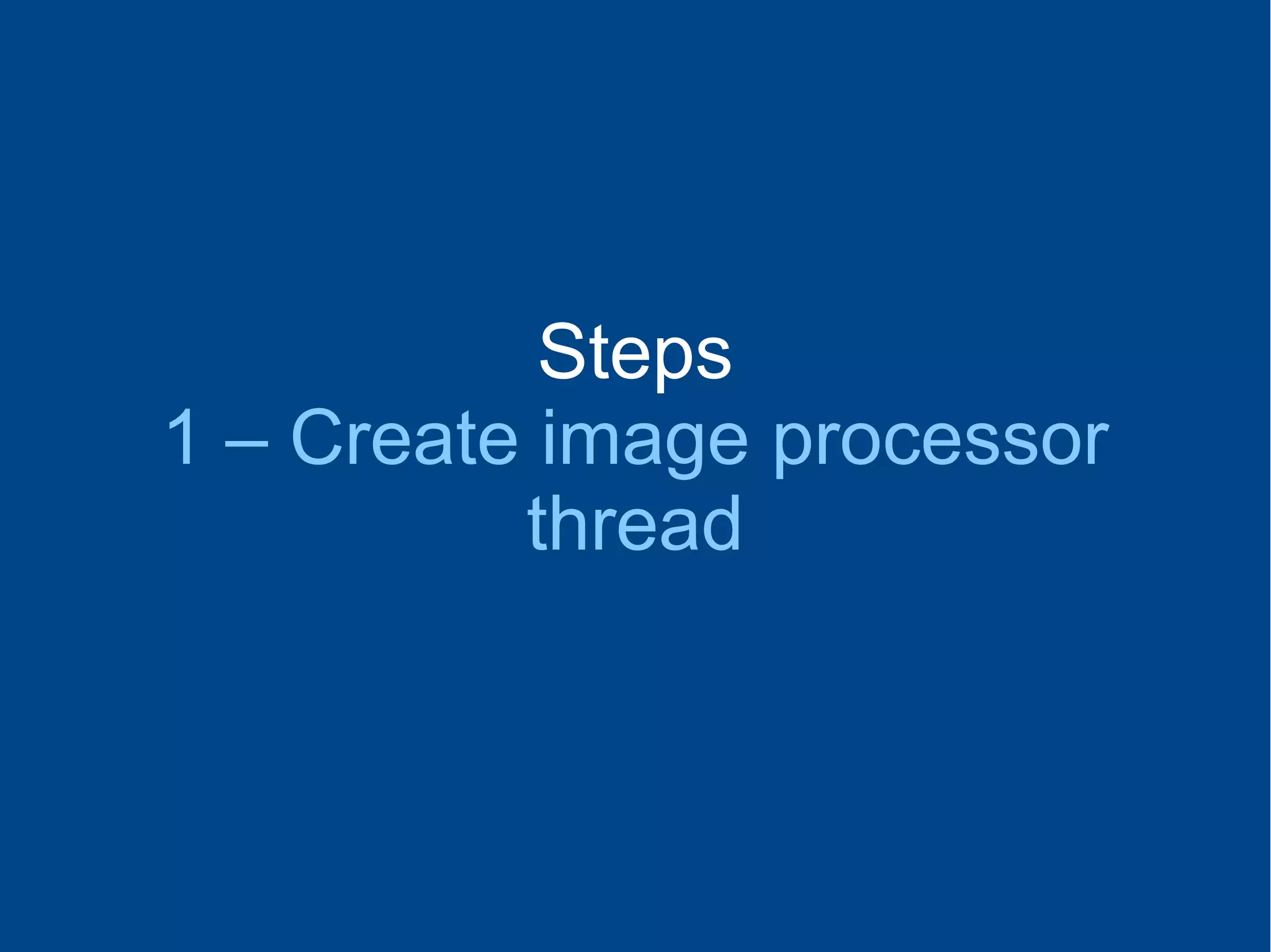 Steps
1 – Create image processor
thread
 