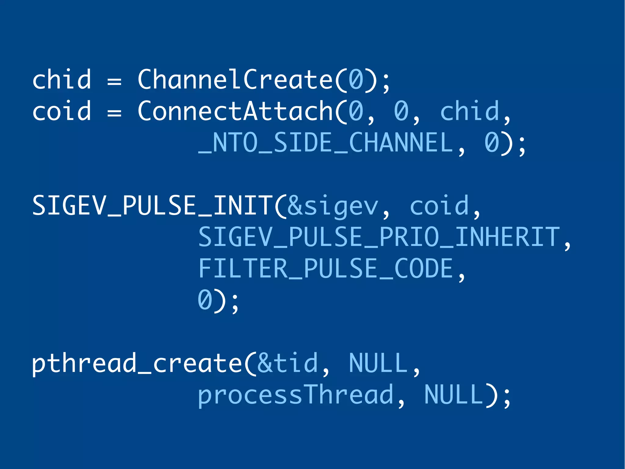chid = ChannelCreate(0);
coid = ConnectAttach(0, 0, chid,
_NTO_SIDE_CHANNEL, 0);
SIGEV_PULSE_INIT(&sigev, coid,
SIGEV_PULSE_PRIO_INHERIT,
FILTER_PULSE_CODE,
0);
pthread_create(&tid, NULL,
processThread, NULL);
 