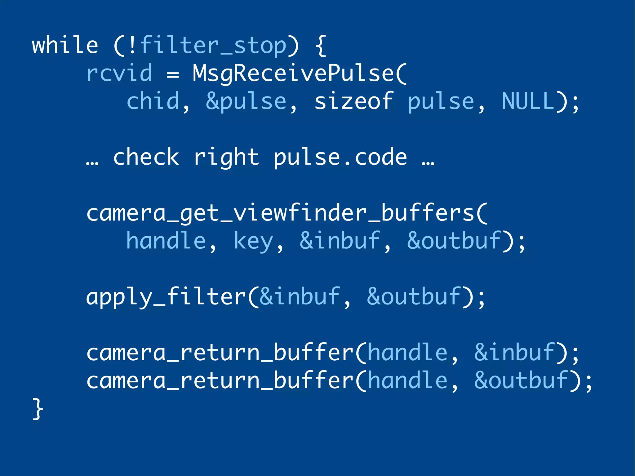 while (!filter_stop) {
rcvid = MsgReceivePulse(
chid, &pulse, sizeof pulse, NULL);
… check right pulse.code …
camera_get_viewfinder_buffers(
handle, key, &inbuf, &outbuf);
apply_filter(&inbuf, &outbuf);
camera_return_buffer(handle, &inbuf);
camera_return_buffer(handle, &outbuf);
}
 
