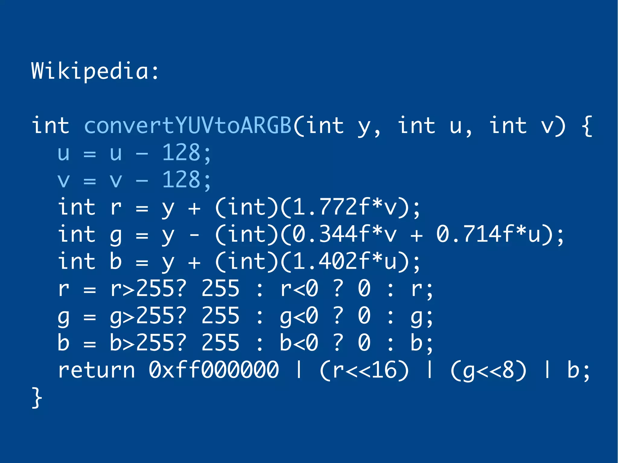 Wikipedia:
int convertYUVtoARGB(int y, int u, int v) {
u = u – 128;
v = v – 128;
int r = y + (int)(1.772f*v);
int g = y - (int)(0.344f*v + 0.714f*u);
int b = y + (int)(1.402f*u);
r = r>255? 255 : r<0 ? 0 : r;
g = g>255? 255 : g<0 ? 0 : g;
b = b>255? 255 : b<0 ? 0 : b;
return 0xff000000 | (r<<16) | (g<<8) | b;
}
 