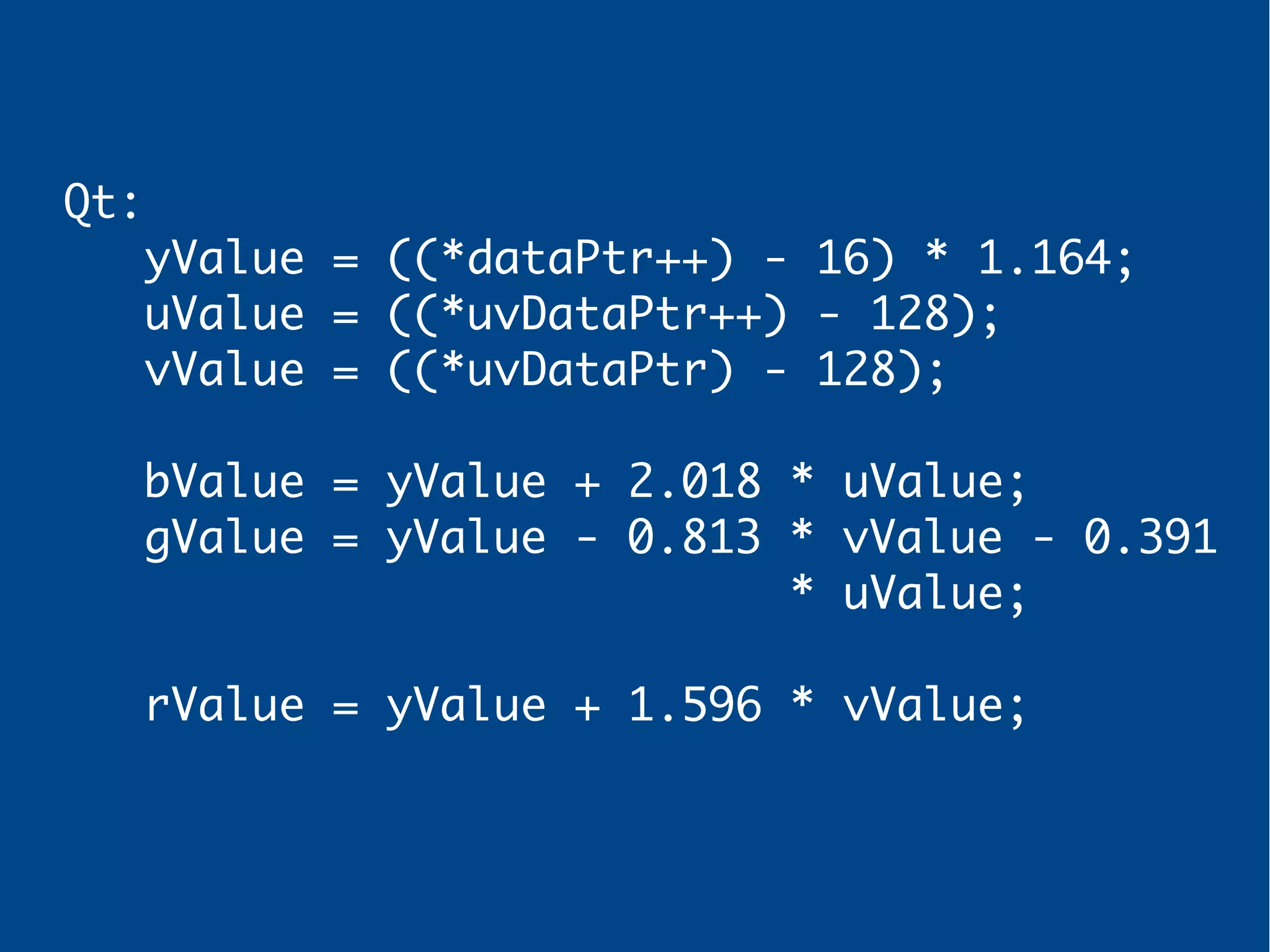 Qt:
yValue = ((*dataPtr++) - 16) * 1.164;
uValue = ((*uvDataPtr++) - 128);
vValue = ((*uvDataPtr) - 128);
bValue = yValue + 2.018 * uValue;
gValue = yValue - 0.813 * vValue - 0.391
* uValue;
rValue = yValue + 1.596 * vValue;
 