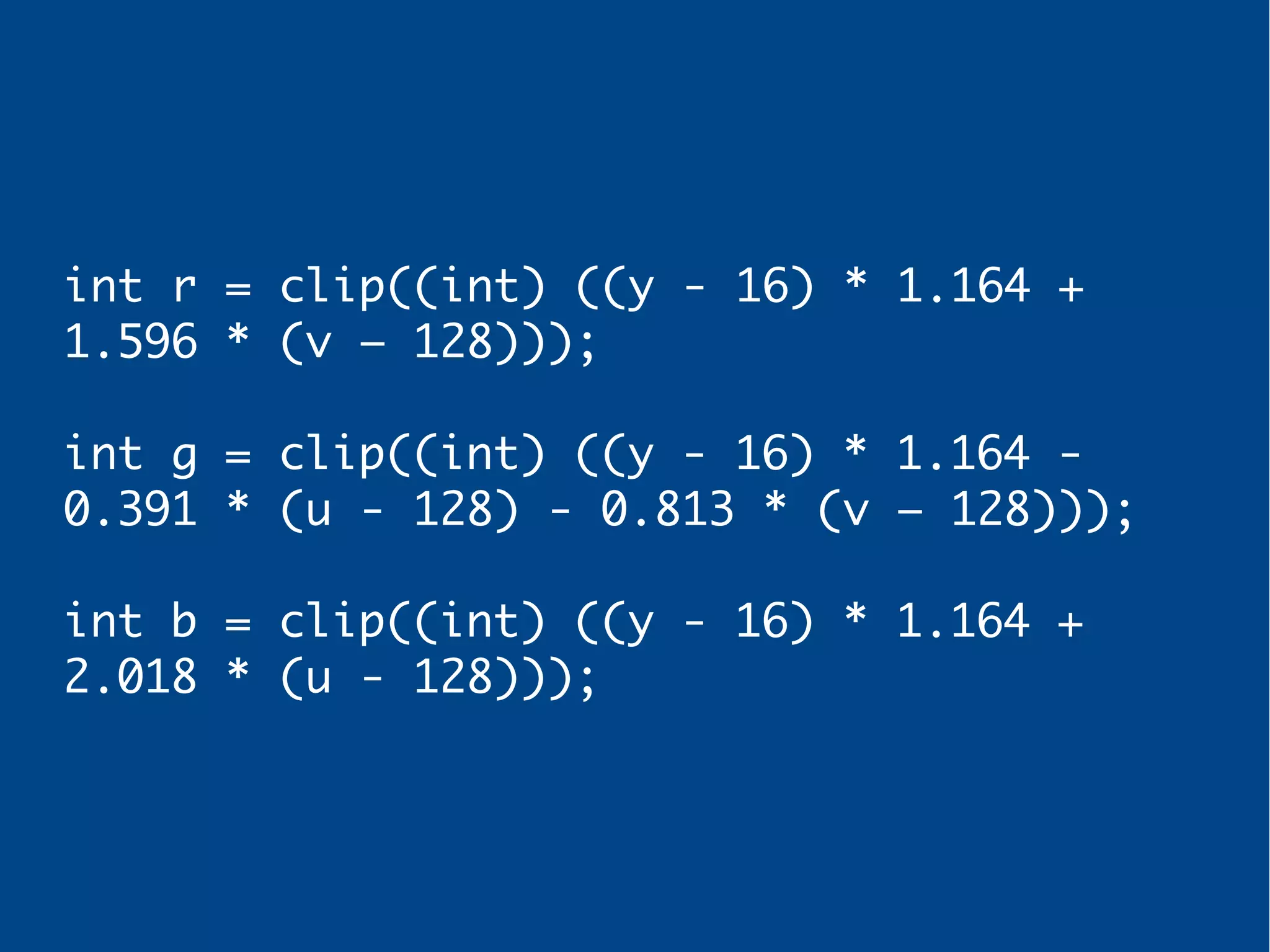 int r = clip((int) ((y - 16) * 1.164 +
1.596 * (v – 128)));
int g = clip((int) ((y - 16) * 1.164 -
0.391 * (u - 128) - 0.813 * (v – 128)));
int b = clip((int) ((y - 16) * 1.164 +
2.018 * (u - 128)));
 
