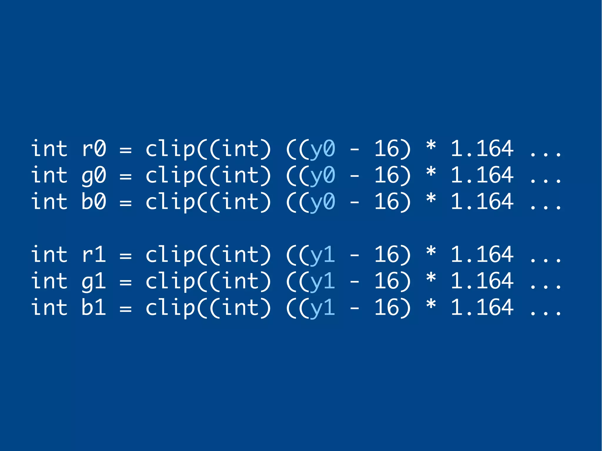 int r0 = clip((int) ((y0 - 16) * 1.164 ...
int g0 = clip((int) ((y0 - 16) * 1.164 ...
int b0 = clip((int) ((y0 - 16) * 1.164 ...
int r1 = clip((int) ((y1 - 16) * 1.164 ...
int g1 = clip((int) ((y1 - 16) * 1.164 ...
int b1 = clip((int) ((y1 - 16) * 1.164 ...
 