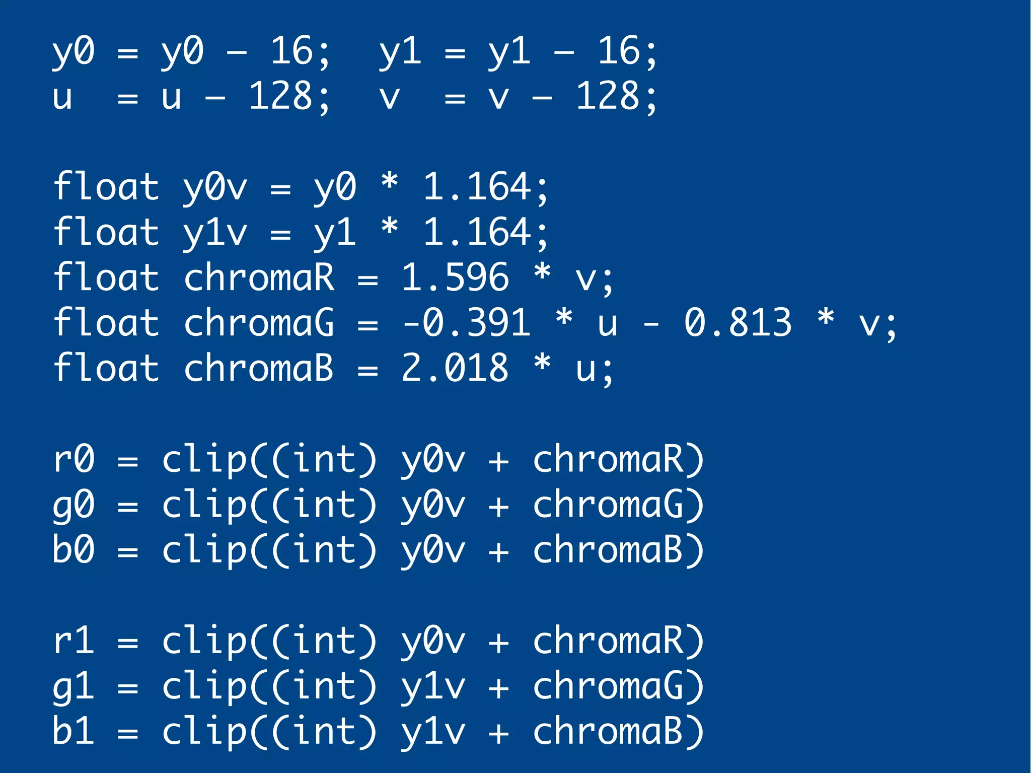 y0 = y0 – 16; y1 = y1 – 16;
u = u – 128; v = v – 128;
float y0v = y0 * 1.164;
float y1v = y1 * 1.164;
float chromaR = 1.596 * v;
float chromaG = -0.391 * u - 0.813 * v;
float chromaB = 2.018 * u;
r0 = clip((int) y0v + chromaR)
g0 = clip((int) y0v + chromaG)
b0 = clip((int) y0v + chromaB)
r1 = clip((int) y0v + chromaR)
g1 = clip((int) y1v + chromaG)
b1 = clip((int) y1v + chromaB)
 