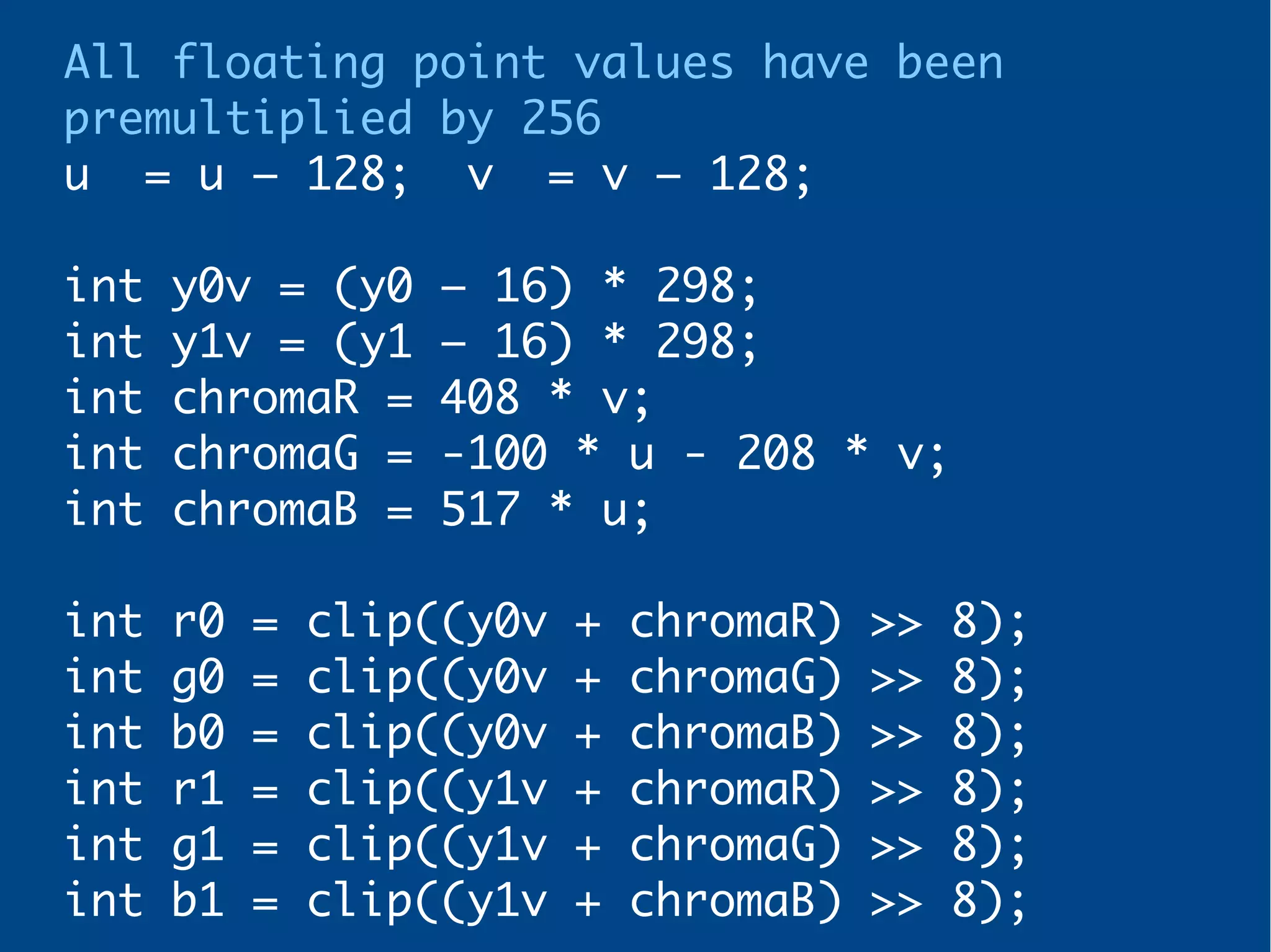 All floating point values have been
premultiplied by 256
u = u – 128; v = v – 128;
int y0v = (y0 – 16) * 298;
int y1v = (y1 – 16) * 298;
int chromaR = 408 * v;
int chromaG = -100 * u - 208 * v;
int chromaB = 517 * u;
int r0 = clip((y0v + chromaR) >> 8);
int g0 = clip((y0v + chromaG) >> 8);
int b0 = clip((y0v + chromaB) >> 8);
int r1 = clip((y1v + chromaR) >> 8);
int g1 = clip((y1v + chromaG) >> 8);
int b1 = clip((y1v + chromaB) >> 8);
 