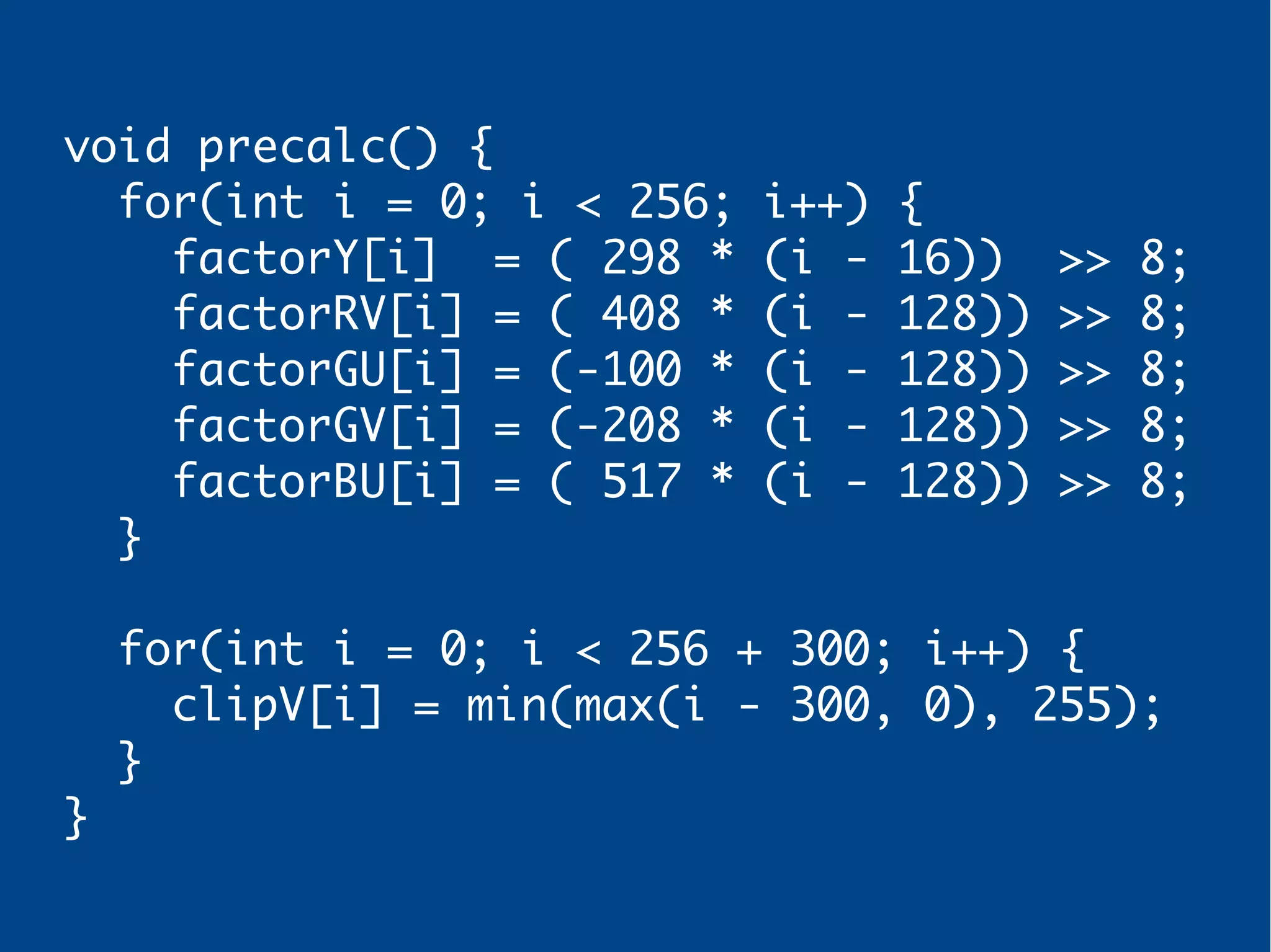 void precalc() {
for(int i = 0; i < 256; i++) {
factorY[i] = ( 298 * (i - 16)) >> 8;
factorRV[i] = ( 408 * (i - 128)) >> 8;
factorGU[i] = (-100 * (i - 128)) >> 8;
factorGV[i] = (-208 * (i - 128)) >> 8;
factorBU[i] = ( 517 * (i - 128)) >> 8;
}
for(int i = 0; i < 256 + 300; i++) {
clipV[i] = min(max(i - 300, 0), 255);
}
}
 