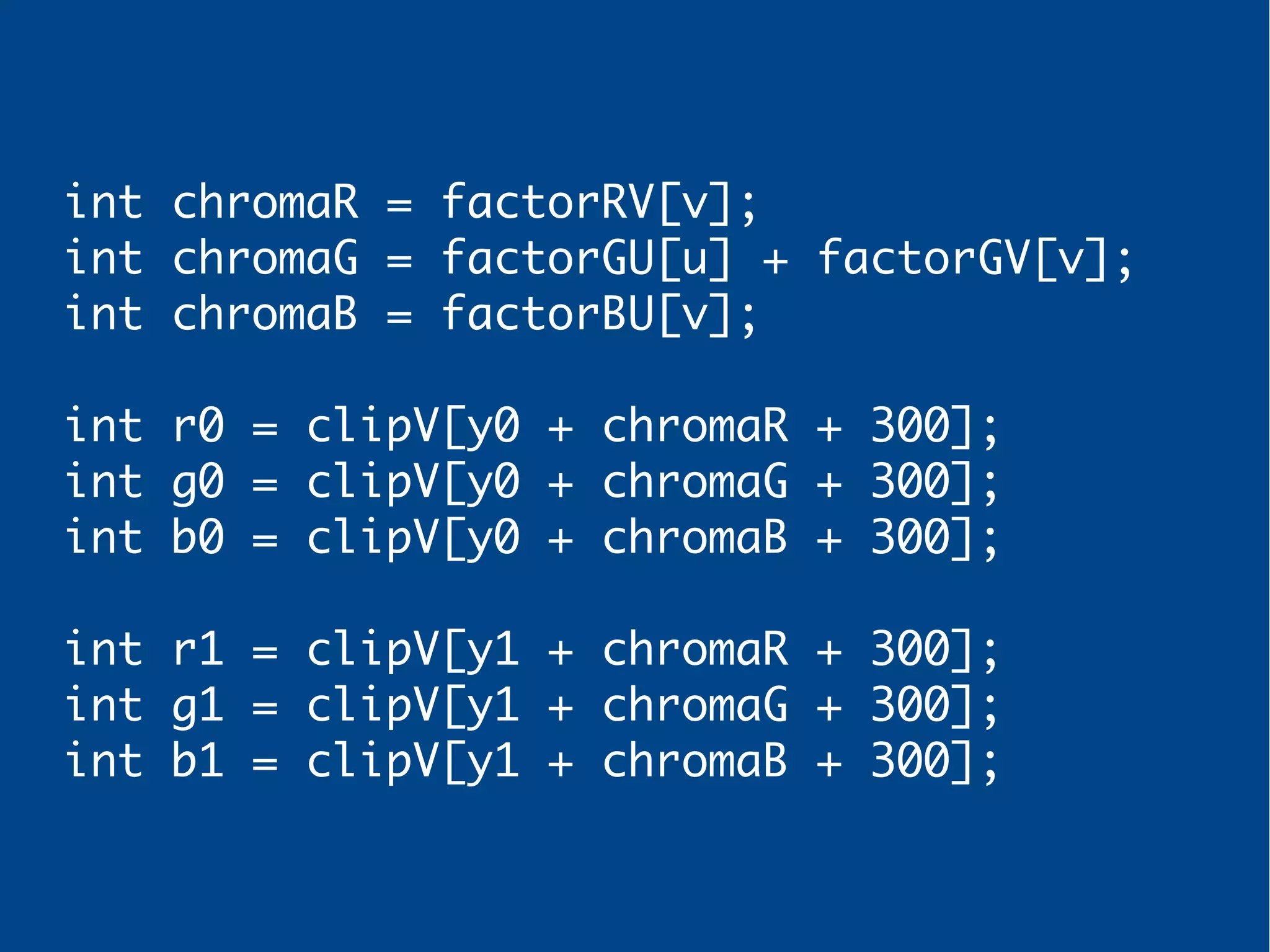 int chromaR = factorRV[v];
int chromaG = factorGU[u] + factorGV[v];
int chromaB = factorBU[v];
int r0 = clipV[y0 + chromaR + 300];
int g0 = clipV[y0 + chromaG + 300];
int b0 = clipV[y0 + chromaB + 300];
int r1 = clipV[y1 + chromaR + 300];
int g1 = clipV[y1 + chromaG + 300];
int b1 = clipV[y1 + chromaB + 300];
 
