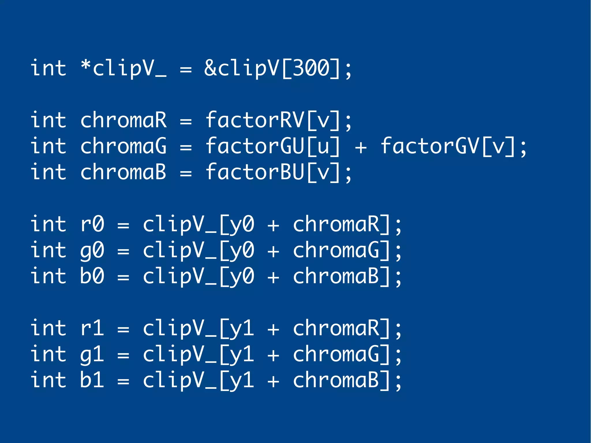 int *clipV_ = &clipV[300];
int chromaR = factorRV[v];
int chromaG = factorGU[u] + factorGV[v];
int chromaB = factorBU[v];
int r0 = clipV_[y0 + chromaR];
int g0 = clipV_[y0 + chromaG];
int b0 = clipV_[y0 + chromaB];
int r1 = clipV_[y1 + chromaR];
int g1 = clipV_[y1 + chromaG];
int b1 = clipV_[y1 + chromaB];
 