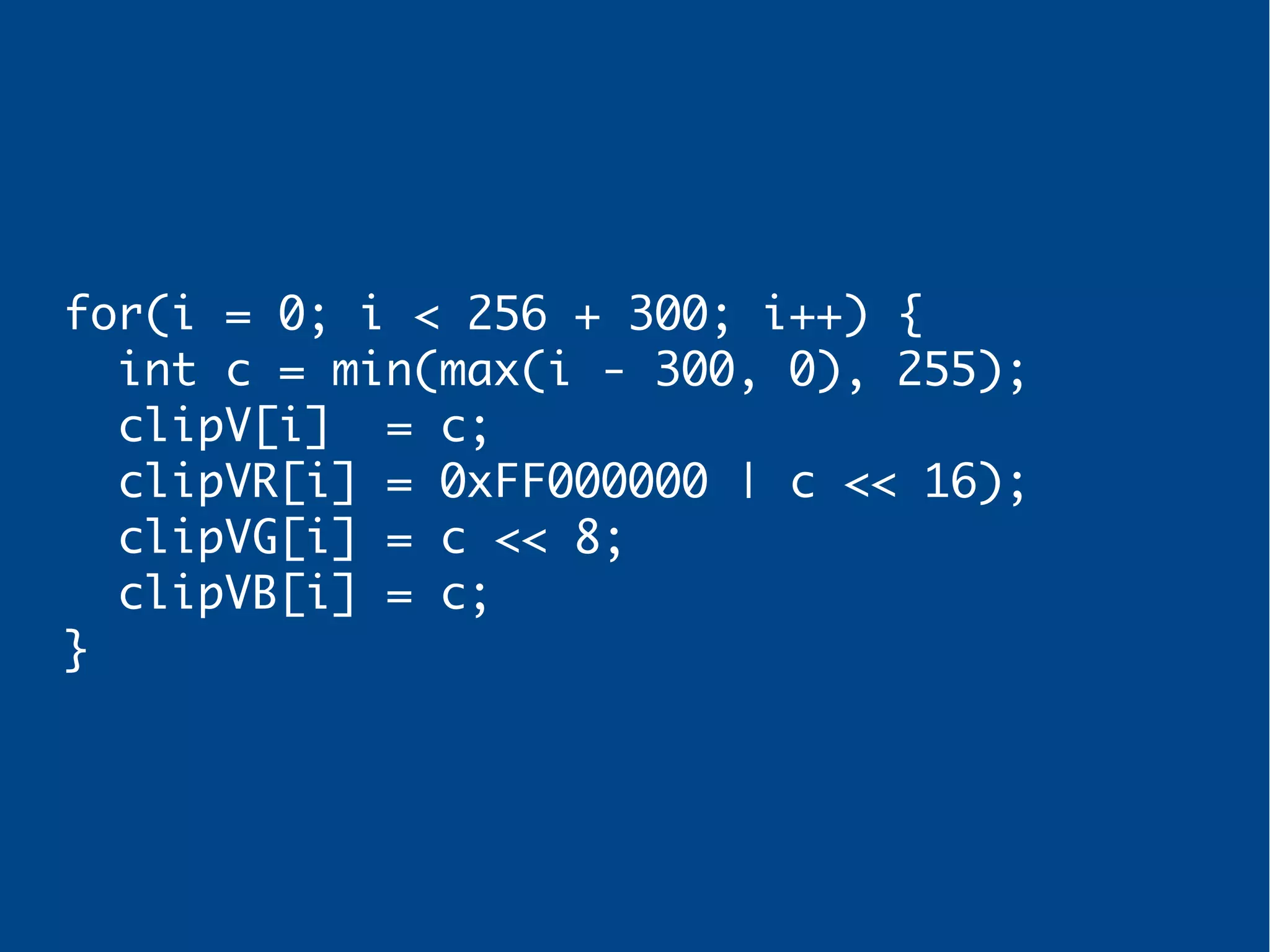 for(i = 0; i < 256 + 300; i++) {
int c = min(max(i - 300, 0), 255);
clipV[i] = c;
clipVR[i] = 0xFF000000 | c << 16);
clipVG[i] = c << 8;
clipVB[i] = c;
}
 