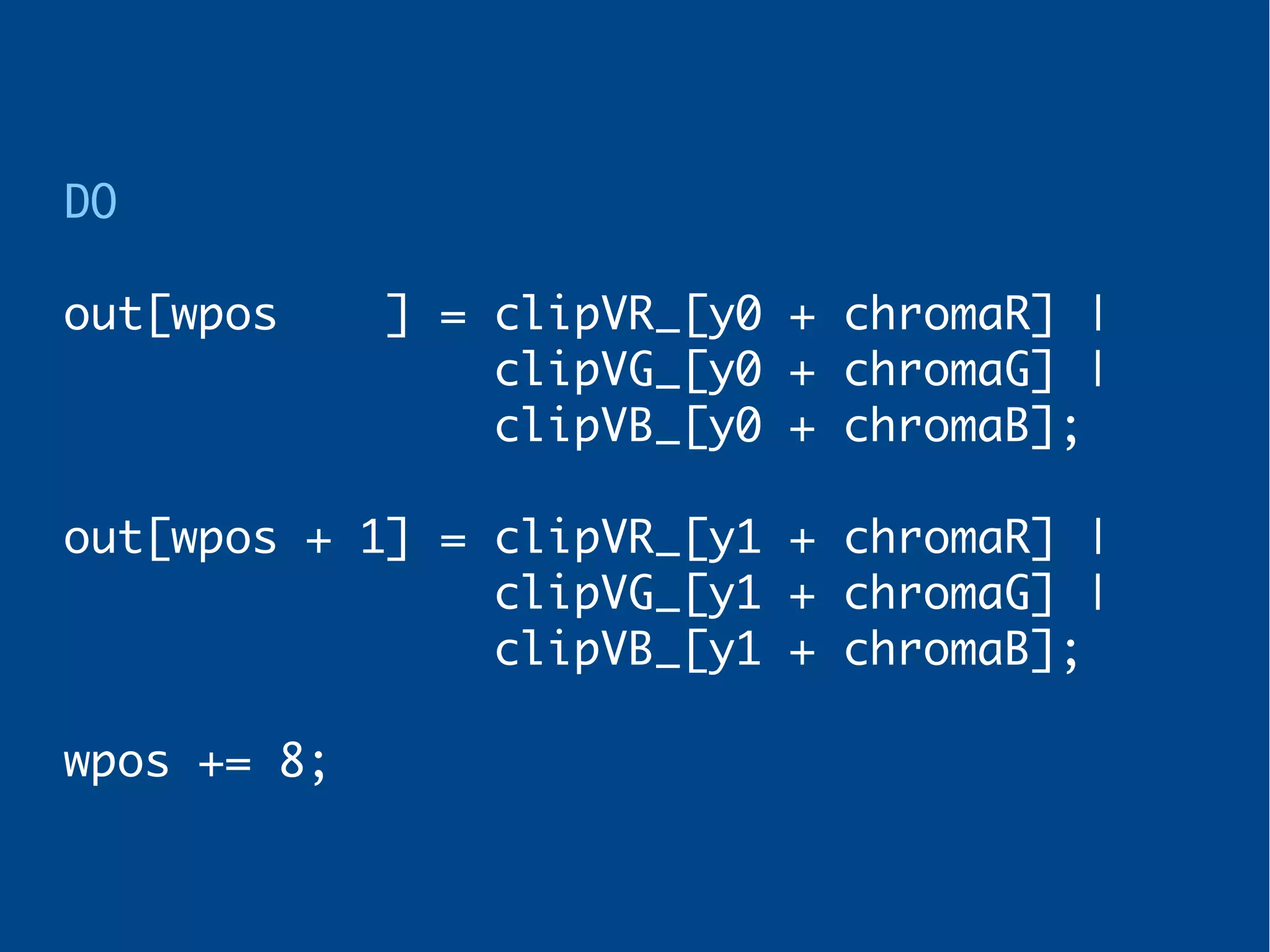 DO
out[wpos ] = clipVR_[y0 + chromaR] |
clipVG_[y0 + chromaG] |
clipVB_[y0 + chromaB];
out[wpos + 1] = clipVR_[y1 + chromaR] |
clipVG_[y1 + chromaG] |
clipVB_[y1 + chromaB];
wpos += 8;
 