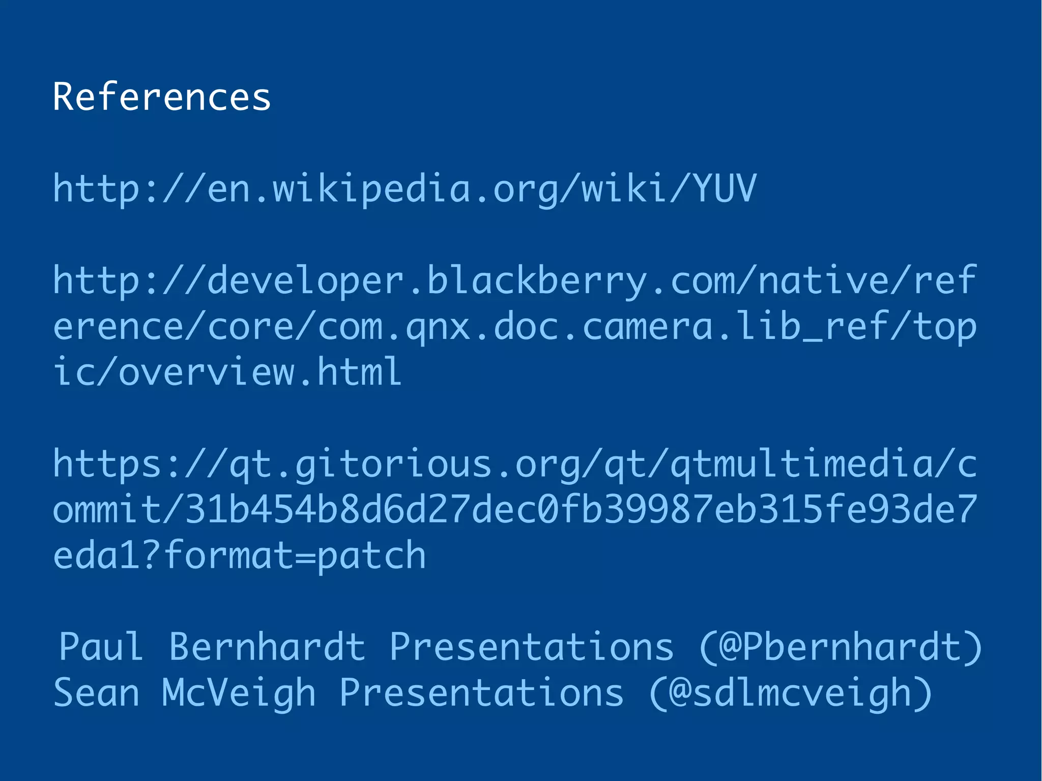 References
http://en.wikipedia.org/wiki/YUV
http://developer.blackberry.com/native/ref
erence/core/com.qnx.doc.camera.lib_ref/top
ic/overview.html
https://qt.gitorious.org/qt/qtmultimedia/c
ommit/31b454b8d6d27dec0fb39987eb315fe93de7
eda1?format=patch
Paul Bernhardt Presentations (@Pbernhardt)
Sean McVeigh Presentations (@sdlmcveigh)
 