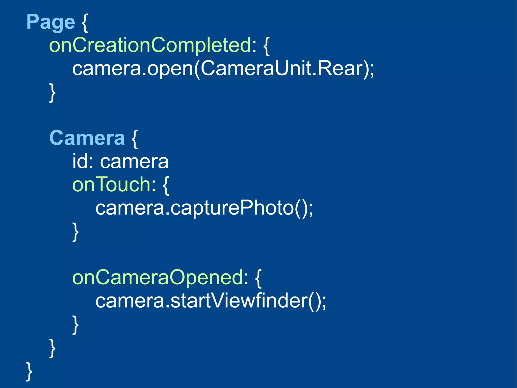 Page {
onCreationCompleted: {
camera.open(CameraUnit.Rear);
}
Camera {
id: camera
onTouch: {
camera.capturePhoto();
}
onCameraOpened: {
camera.startViewfinder();
}
}
}
 