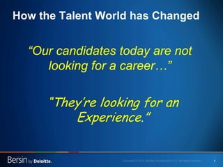 4 
How the Talent World has Changed 
“Our candidates today are not looking for a career…” 
“They’re looking for an Experience.”  
