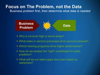 61 
Focus on The Problem, not the Data 
Business problem first, then determine what data is needed 
 
Why is turnover high in some areas? 
 
What sales or service processes drive account renewal? 
 
Which training programs drive higher performance? 
 
How do we assess the “right” candidates for sales positions? 
 
What will be our talent gaps next year based on retirement? 
Business Problem 
Data  