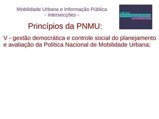 Mobilidade Urbana e Informação Pública 
- intersecções - 
Princípios da PNMU: 
V - gestão democrática e controle social do planejamento 
e avaliação da Política Nacional de Mobilidade Urbana; 
 