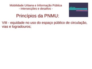 Mobilidade Urbana e Informação Pública 
- intersecções e desafios - 
Princípios da PNMU: 
VIII - equidade no uso do espaço público de circulação, 
vias e logradouros; 
 
