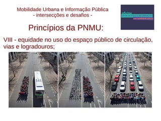 Mobilidade Urbana e Informação Pública 
- intersecções e desafios - 
Princípios da PNMU: 
VIII - equidade no uso do espaço público de circulação, 
vias e logradouros; 
 