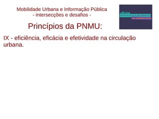 Mobilidade Urbana e Informação Pública 
- intersecções e desafios - 
Princípios da PNMU: 
IX - eficiência, eficácia e efetividade na circulação 
urbana. 
 