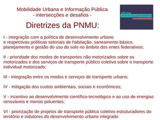 Mobilidade Urbana e Informação Pública 
- intersecções e desafios - 
Diretrizes da PNMU: 
I - integração com a política de desenvolvimento urbano 
e respectivas políticas setoriais de habitação, saneamento básico, 
planejamento e gestão do uso do solo no âmbito dos entes federativos; 
II - prioridade dos modos de transportes não motorizados sobre os 
motorizados e dos serviços de transporte público coletivo sobre o transporte 
individual motorizado; 
III - integração entre os modos e serviços de transporte urbano; 
IV - mitigação dos custos ambientais, sociais e econômicos; 
V - incentivo ao desenvolvimento científico-tecnológico e ao uso de energias 
renováveis e menos poluentes; 
VI - priorização de projetos de transporte público coletivo estruturadores do 
território e indutores do desenvolvimento urbano integrado 
 