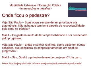 Mobilidade Urbana e Informação Pública 
- intersecções e desafios - 
Onde ficou o pedestre? 
Veja São Paulo – Suas obras sempre deram prioridade aos 
automóveis. Não acha que tem uma parcela de responsabilidade 
pelo caos no trânsito? 
Maluf – Eu gostaria muito de ter responsabilidade e ser condenado 
pelo progresso. 
Veja São Paulo – Então o senhor reafirma, como disse em outras 
ocasiões, que considera os congestionamentos um sinal de 
progresso? 
Maluf – Sim. Qual é o primeiro desejo de um jovem? Um carro. 
Fonte: http://vejasp.abril.com.br/materia/veja-sao-paulo-entrevista-paulo-maluf 
 