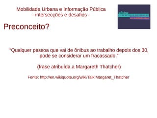 Mobilidade Urbana e Informação Pública 
- intersecções e desafios - 
Preconceito? 
“Qualquer pessoa que vai de ônibus ao trabalho depois dos 30, 
pode se considerar um fracassado.” 
(frase atribuída a Margareth Thatcher) 
Fonte: http://en.wikiquote.org/wiki/Talk:Margaret_Thatcher 
 