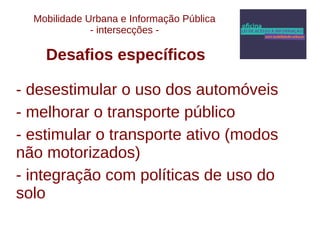 Mobilidade Urbana e Informação Pública 
- intersecções - 
Desafios específicos 
- desestimular o uso dos automóveis 
- melhorar o transporte público 
- estimular o transporte ativo (modos 
não motorizados) 
- integração com políticas de uso do 
solo 
 
