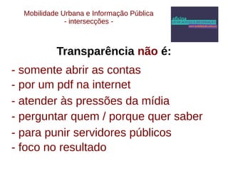 Mobilidade Urbana e Informação Pública 
- intersecções - 
Transparência não é: 
- somente abrir as contas 
- por um pdf na internet 
- atender às pressões da mídia 
- perguntar quem / porque quer saber 
- para punir servidores públicos 
- foco no resultado 
 