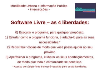 Mobilidade Urbana e Informação Pública 
- intersecções - 
Software Livre – as 4 liberdades: 
0) Executar o programa, para qualquer propósito. 
1) Estudar como o programa funciona, e adaptá-lo para as suas 
necessidades.* 
2) Redistribuir cópias de modo que você possa ajudar ao seu 
próximo 
3) Aperfeiçoar o programa, e liberar os seus aperfeiçoamentos, 
de modo que toda a comunidade se beneficie. 
* Acesso ao código-fonte é um pré-requisito para estas liberdades. 
 