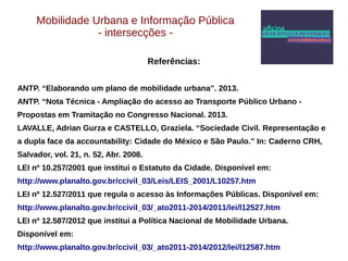 Mobilidade Urbana e Informação Pública 
- intersecções - 
Referências: 
ANTP. “Elaborando um plano de mobilidade urbana”. 2013. 
ANTP. “Nota Técnica - Ampliação do acesso ao Transporte Público Urbano - 
Propostas em Tramitação no Congresso Nacional. 2013. 
LAVALLE, Adrian Gurza e CASTELLO, Graziela. “Sociedade Civil. Representação e 
a dupla face da accountability: Cidade do México e São Paulo.” In: Caderno CRH, 
Salvador, vol. 21, n. 52, Abr. 2008. 
LEI nº 10.257/2001 que institui o Estatuto da Cidade. Disponível em: 
http://www.planalto.gov.br/ccivil_03/Leis/LEIS_2001/L10257.htm 
LEI nº 12.527/2011 que regula o acesso às Informações Públicas. Disponível em: 
http://www.planalto.gov.br/ccivil_03/_ato2011-2014/2011/lei/l12527.htm 
LEI nº 12.587/2012 que institui a Política Nacional de Mobilidade Urbana. 
Disponível em: 
http://www.planalto.gov.br/ccivil_03/_ato2011-2014/2012/lei/l12587.htm 
 