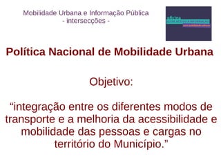 Mobilidade Urbana e Informação Pública 
- intersecções - 
Política Nacional de Mobilidade Urbana 
Objetivo: 
“integração entre os diferentes modos de 
transporte e a melhoria da acessibilidade e 
mobilidade das pessoas e cargas no 
território do Município.” 
 
