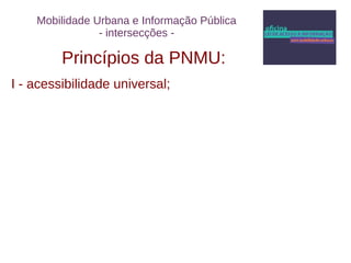 Mobilidade Urbana e Informação Pública 
- intersecções - 
Princípios da PNMU: 
I - acessibilidade universal; 
 