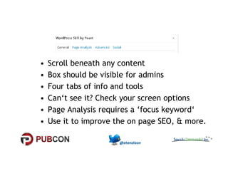 • Scroll beneath any content 
• Box should be visible for admins 
•• FFoouurr ttaabbss ooff iinnffoo aanndd ttoooollss 
• Can‘t see it? Check your screen options 
• Page Analysis requires a ‘focus keyword‘ 
• Use it to improve the on page SEO, & more. 
 