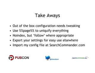 Take Aways 
• Out of the box configuration needs tweaking 
• Use %%page%% to uniquify everything 
•• NNooiinnddeexx,, bbuutt ‘‘ffoollllooww‘‘ wwhheerree aapppprroopprriiaattee 
• Export your settings for easy use elsewhere 
• Import my config file at SearchCommander.com 
 