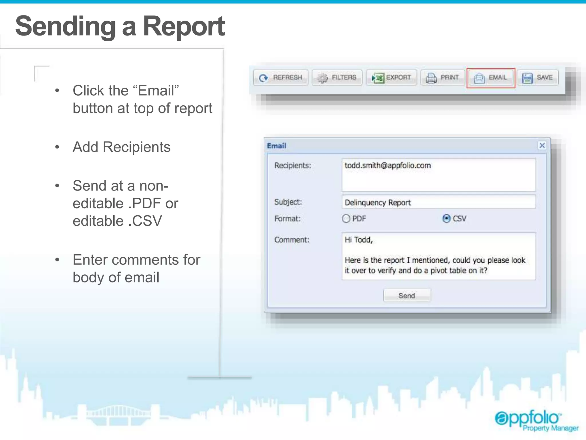 Sending a Report 
• Click the “Email” 
button at top of report 
• Add Recipients 
• Send at a non-editable 
.PDF or 
editable .CSV 
• Enter comments for 
body of email 
 