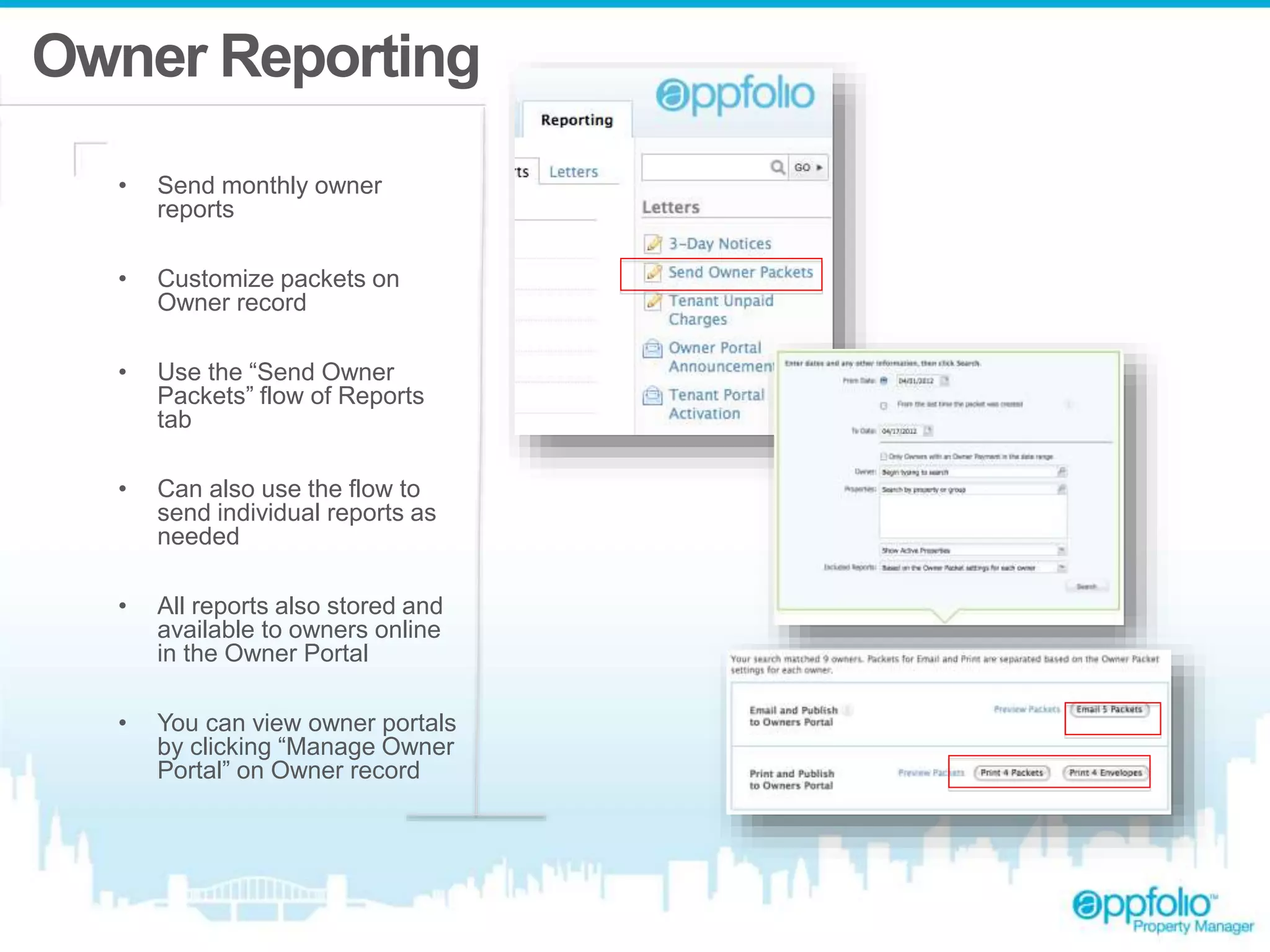 Owner Reporting 
• Send monthly owner 
reports 
• Customize packets on 
Owner record 
• Use the “Send Owner 
Packets” flow of Reports 
tab 
• Can also use the flow to 
send individual reports as 
needed 
• All reports also stored and 
available to owners online 
in the Owner Portal 
• You can view owner portals 
by clicking “Manage Owner 
Portal” on Owner record 
 