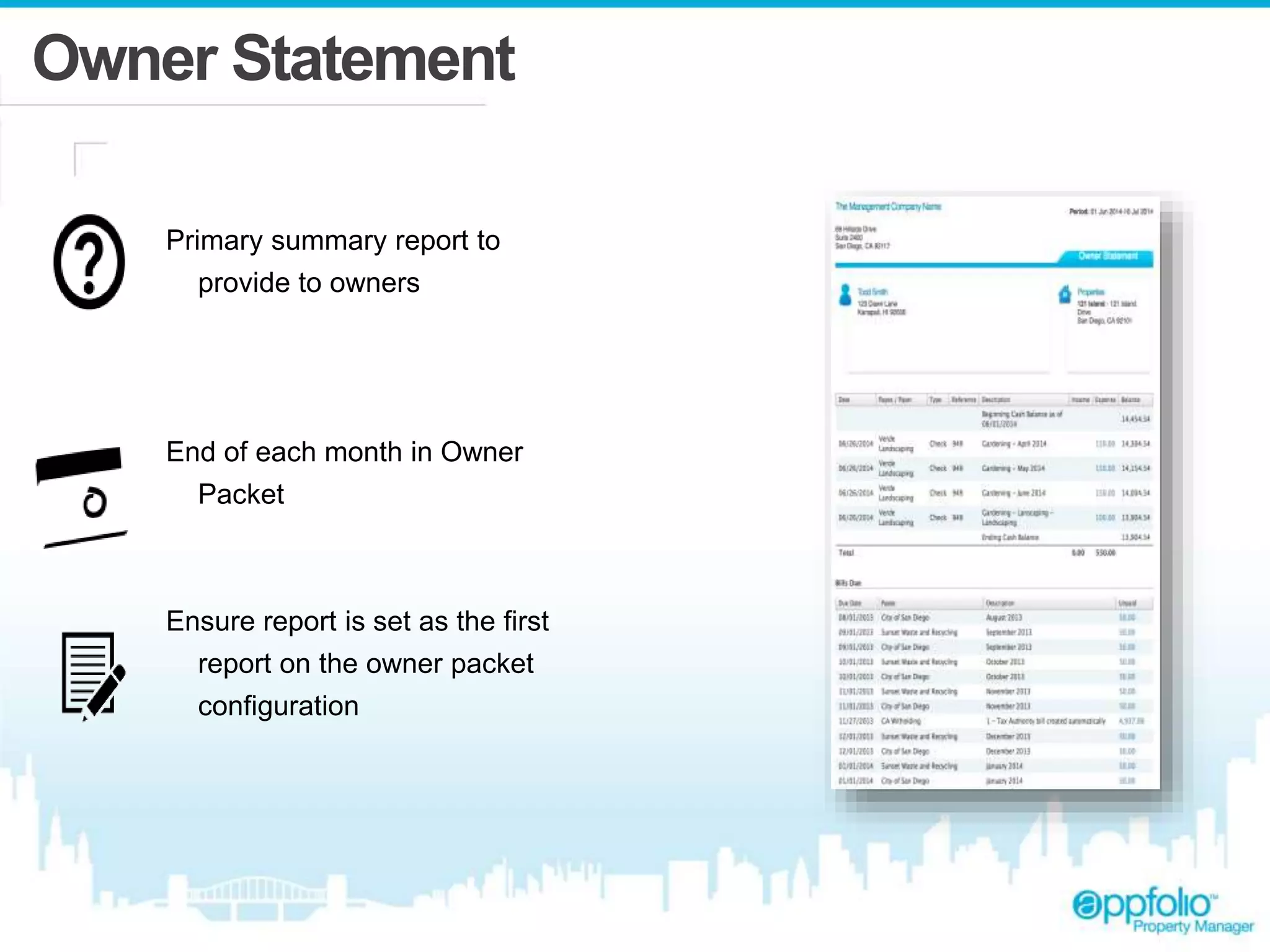Owner Statement 
Primary summary report to 
provide to owners 
End of each month in Owner 
Packet 
Ensure report is set as the first 
report on the owner packet 
configuration 
 