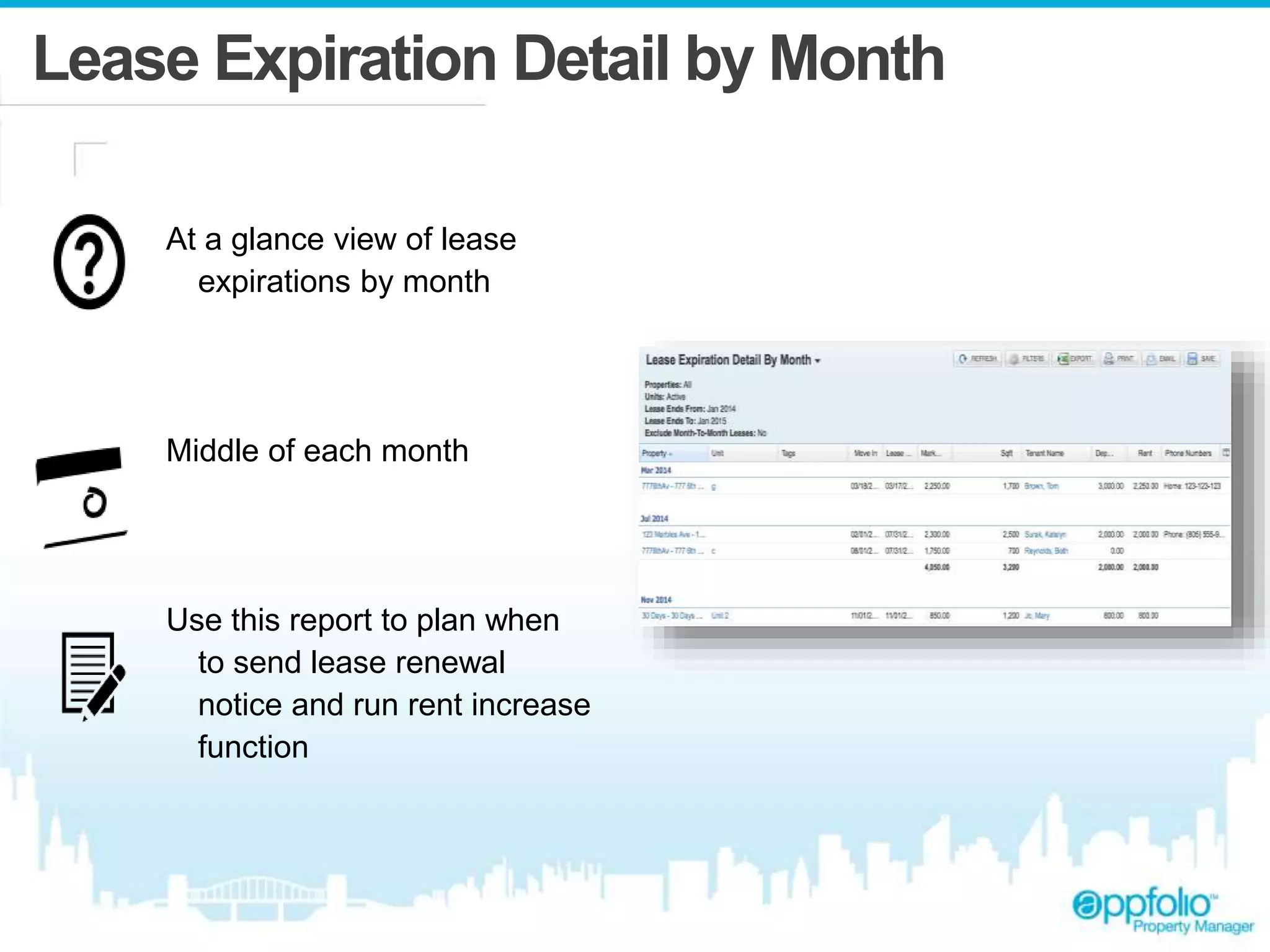 Lease Expiration Detail by Month 
At a glance view of lease 
expirations by month 
Middle of each month 
Use this report to plan when 
to send lease renewal 
notice and run rent increase 
function 
 