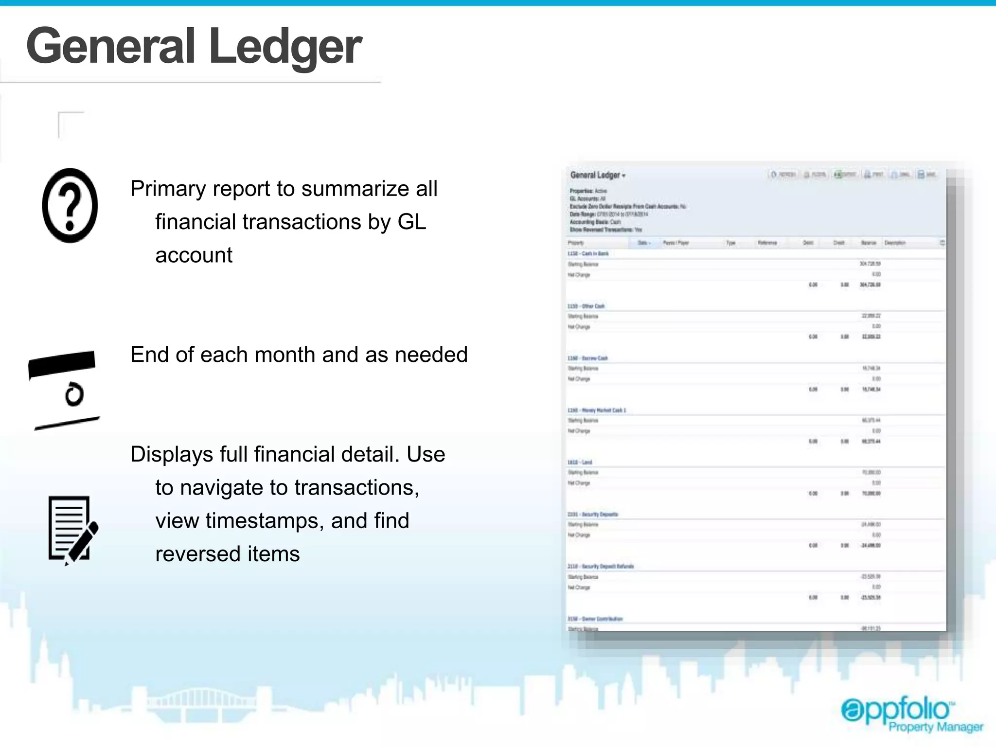 General Ledger 
Primary report to summarize all 
financial transactions by GL 
account 
End of each month and as needed 
Displays full financial detail. Use 
to navigate to transactions, 
view timestamps, and find 
reversed items 
 