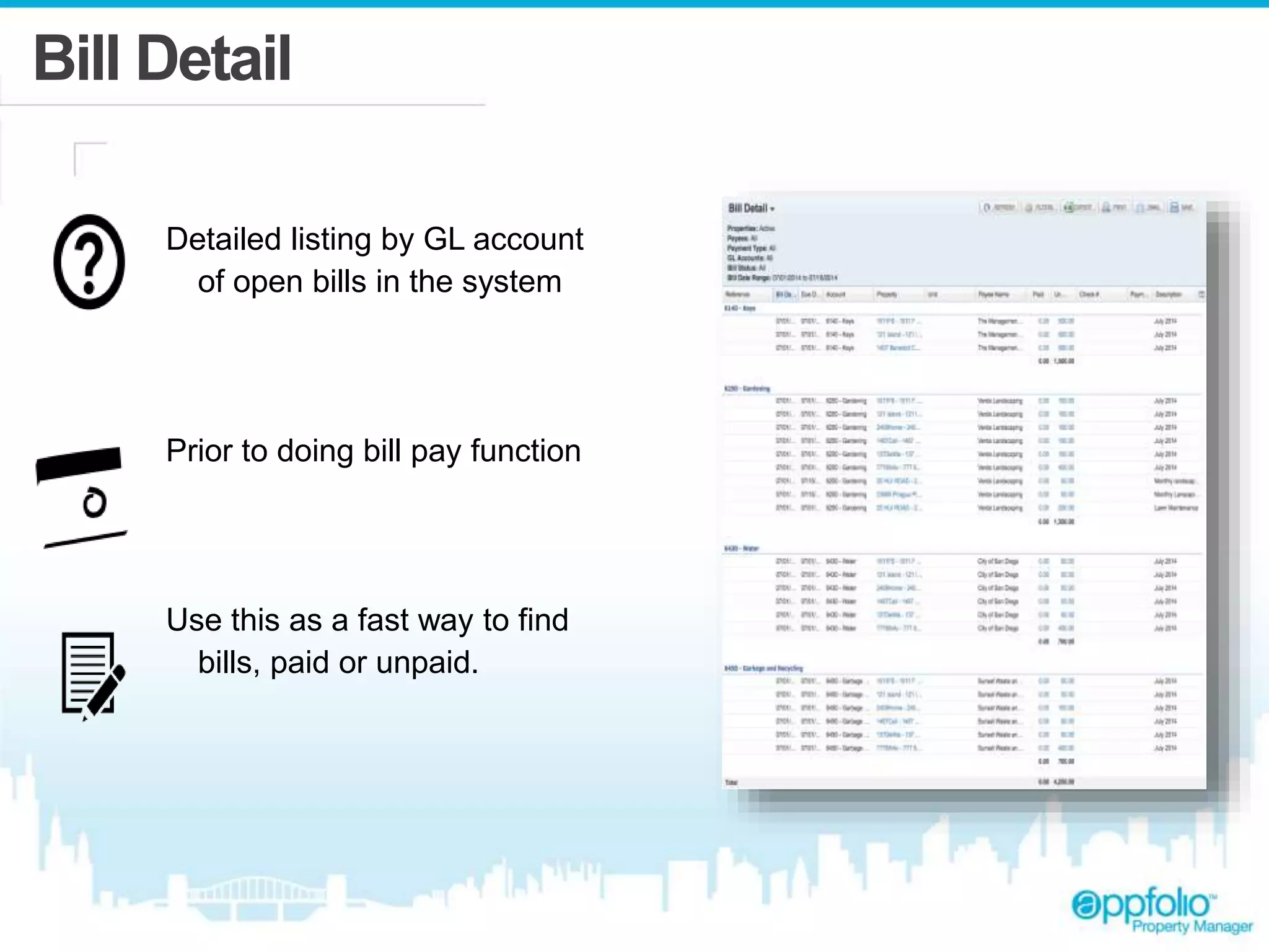 Bill Detail 
Detailed listing by GL account 
of open bills in the system 
Prior to doing bill pay function 
Use this as a fast way to find 
bills, paid or unpaid. 
 