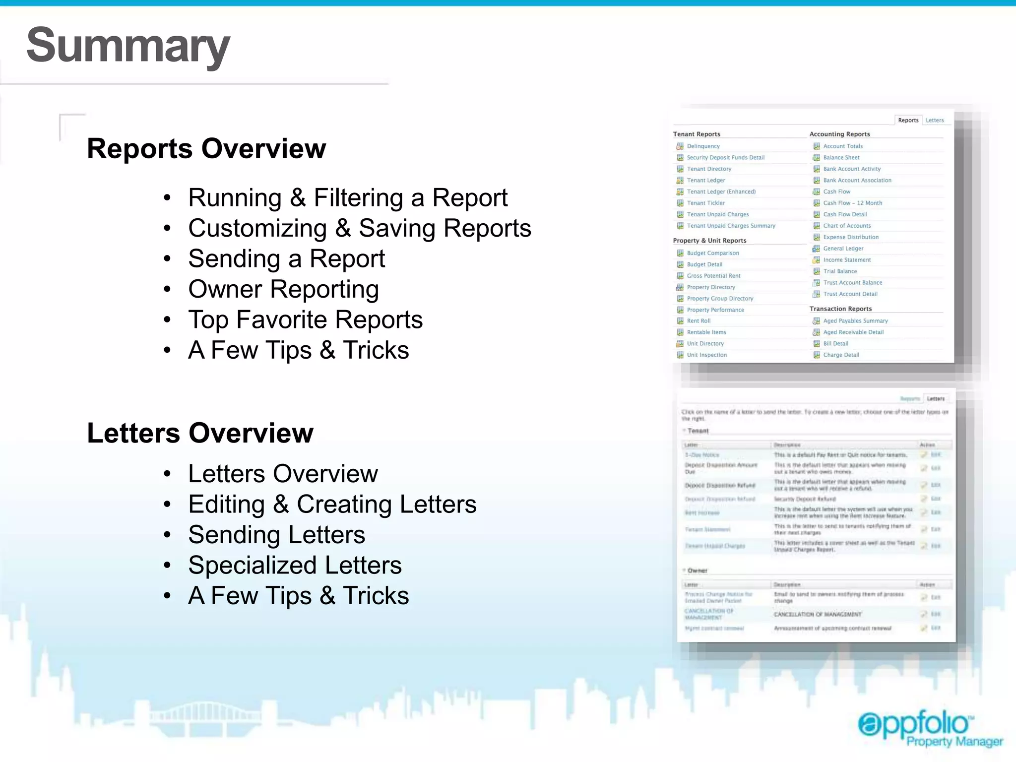 Summary 
Reports Overview 
• Running & Filtering a Report 
• Customizing & Saving Reports 
• Sending a Report 
• Owner Reporting 
• Top Favorite Reports 
• A Few Tips & Tricks 
Letters Overview 
• Letters Overview 
• Editing & Creating Letters 
• Sending Letters 
• Specialized Letters 
• A Few Tips & Tricks 
 