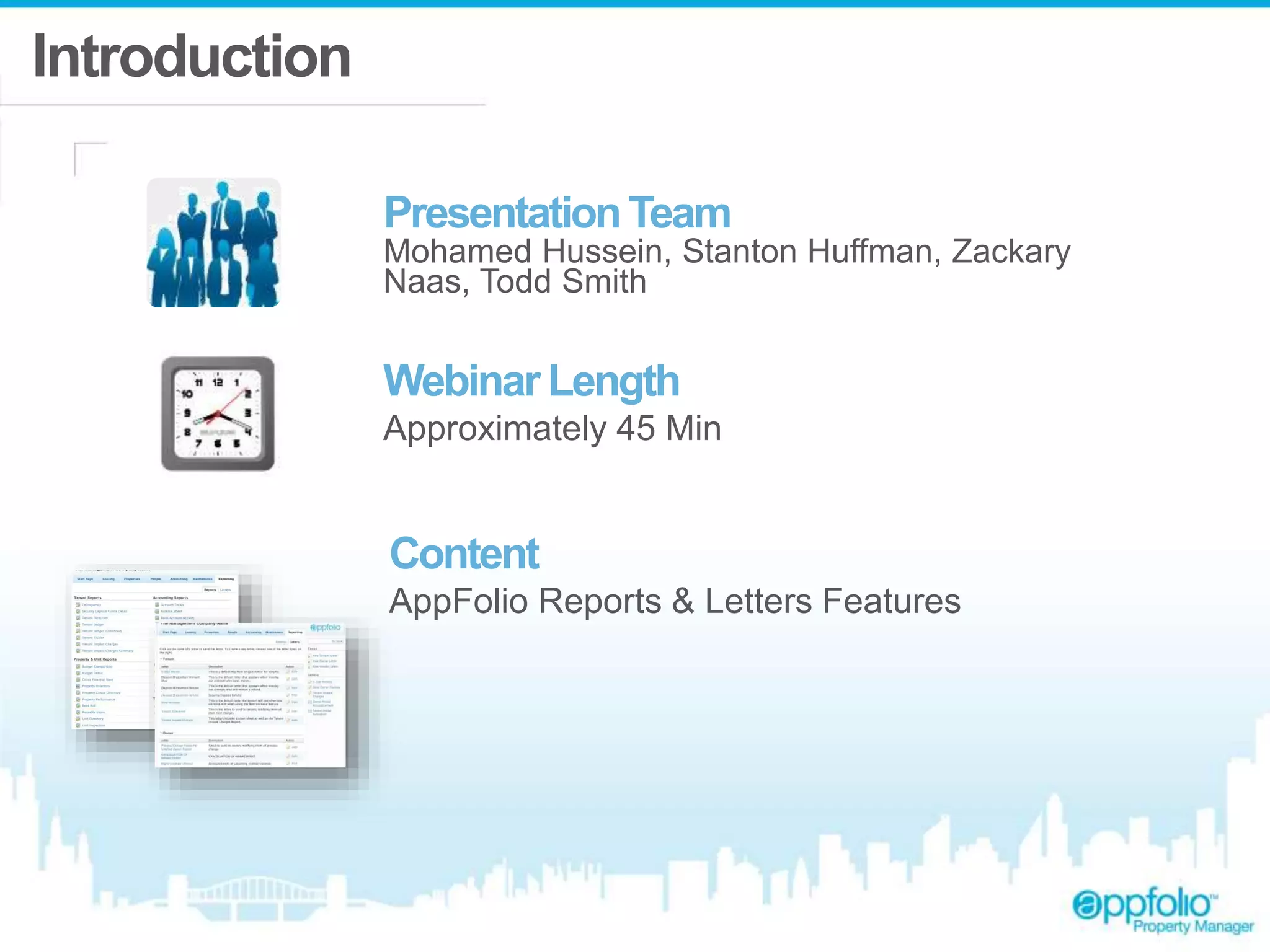 Introduction 
Presentation Team 
Mohamed Hussein, Stanton Huffman, Zackary 
Naas, Todd Smith 
Webinar Length 
Approximately 45 Min 
Content 
AppFolio Reports & Letters Features 
 